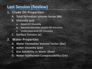 1. Crude Oil Properties:
A. Total formation volume factor (Bt)
B. Viscosity (μo)
a. Dead-Oil Viscosity
b. Saturated(bubble-point)-Oil Viscosity
c. Undersaturated-Oil Viscosity

C. Surface Tension (σ)

2. Water Properties
A.
B.
C.
D.

Water Formation Volume Factor (Bw)
water viscosity (μw)
Gas Solubility in Water (Rsw)
Water Isothermal Compressibility (Cw)

 