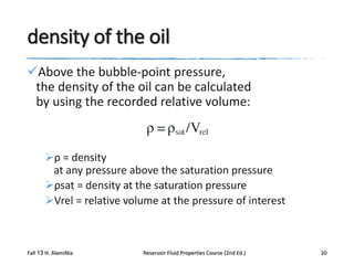 density of the oil
Above the bubble-point pressure,
the density of the oil can be calculated
by using the recorded relative volume:

ρ = density
at any pressure above the saturation pressure
ρsat = density at the saturation pressure
Vrel = relative volume at the pressure of interest

Fall 13 H. AlamiNia

Reservoir Fluid Properties Course (2nd Ed.)

20

 