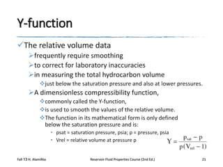 Y-function
The relative volume data
frequently require smoothing
to correct for laboratory inaccuracies
in measuring the total hydrocarbon volume
just below the saturation pressure and also at lower pressures.

A dimensionless compressibility function,
commonly called the Y-function,
is used to smooth the values of the relative volume.
The function in its mathematical form is only defined
below the saturation pressure and is:
• psat = saturation pressure, psia; p = pressure, psia
• Vrel = relative volume at pressure p

Fall 13 H. AlamiNia

Reservoir Fluid Properties Course (2nd Ed.)

21

 