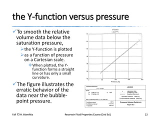 the Y-function versus pressure
To smooth the relative
volume data below the
saturation pressure,
the Y-function is plotted
as a function of pressure
on a Cartesian scale.
When plotted, the Yfunction forms a straight
line or has only a small
curvature.

The figure illustrates the
erratic behavior of the
data near the bubblepoint pressure.
Fall 13 H. AlamiNia

Reservoir Fluid Properties Course (2nd Ed.)

22

 