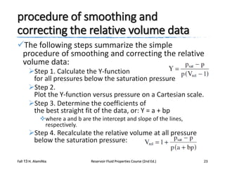 procedure of smoothing and
correcting the relative volume data
The following steps summarize the simple
procedure of smoothing and correcting the relative
volume data:
Step 1. Calculate the Y-function
for all pressures below the saturation pressure
Step 2.
Plot the Y-function versus pressure on a Cartesian scale.
Step 3. Determine the coefficients of
the best straight fit of the data, or: Y = a + bp
where a and b are the intercept and slope of the lines,
respectively.

Step 4. Recalculate the relative volume at all pressure
below the saturation pressure:
Fall 13 H. AlamiNia

Reservoir Fluid Properties Course (2nd Ed.)

23

 