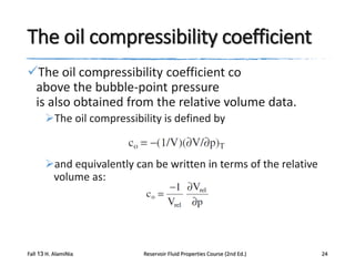 The oil compressibility coefficient
The oil compressibility coefficient co
above the bubble-point pressure
is also obtained from the relative volume data.
The oil compressibility is defined by

and equivalently can be written in terms of the relative
volume as:

Fall 13 H. AlamiNia

Reservoir Fluid Properties Course (2nd Ed.)

24

 