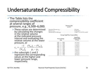 Undersaturated Compressibility
The Table lists the
compressibility coefficient
at several ranges of
pressure, e.g., 6,500–6,000.

 These values are determined
by calculating the changes
in the relative volume
at the indicated pressure
interval and evaluating the
relative volume at the lower
pressure, or

 the subscripts 1 and 2
represent the corresponding
values at the higher and
lower pressure range,
respectively.
Fall 13 H. AlamiNia

Reservoir Fluid Properties Course (2nd Ed.)

26

 