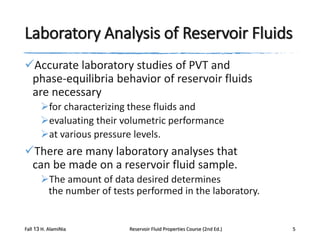 Laboratory Analysis of Reservoir Fluids
Accurate laboratory studies of PVT and
phase-equilibria behavior of reservoir fluids
are necessary
for characterizing these fluids and
evaluating their volumetric performance
at various pressure levels.

There are many laboratory analyses that
can be made on a reservoir fluid sample.
The amount of data desired determines
the number of tests performed in the laboratory.

Fall 13 H. AlamiNia

Reservoir Fluid Properties Course (2nd Ed.)

5

 