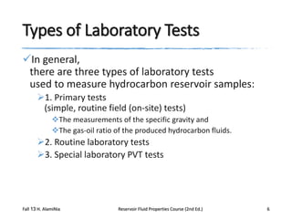 Types of Laboratory Tests
In general,
there are three types of laboratory tests
used to measure hydrocarbon reservoir samples:
1. Primary tests
(simple, routine field (on-site) tests)
The measurements of the specific gravity and
The gas-oil ratio of the produced hydrocarbon fluids.

2. Routine laboratory tests
3. Special laboratory PVT tests

Fall 13 H. AlamiNia

Reservoir Fluid Properties Course (2nd Ed.)

6

 