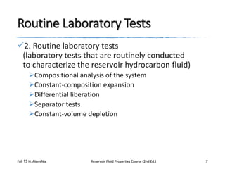 Routine Laboratory Tests
2. Routine laboratory tests
(laboratory tests that are routinely conducted
to characterize the reservoir hydrocarbon fluid)
Compositional analysis of the system
Constant-composition expansion
Differential liberation
Separator tests
Constant-volume depletion

Fall 13 H. AlamiNia

Reservoir Fluid Properties Course (2nd Ed.)

7

 