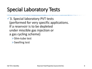 Special Laboratory Tests
3. Special laboratory PVT tests
(performed for very specific applications.
If a reservoir is to be depleted
under miscible gas injection or
a gas cycling scheme)
Slim-tube test
Swelling test

Fall 13 H. AlamiNia

Reservoir Fluid Properties Course (2nd Ed.)

8

 