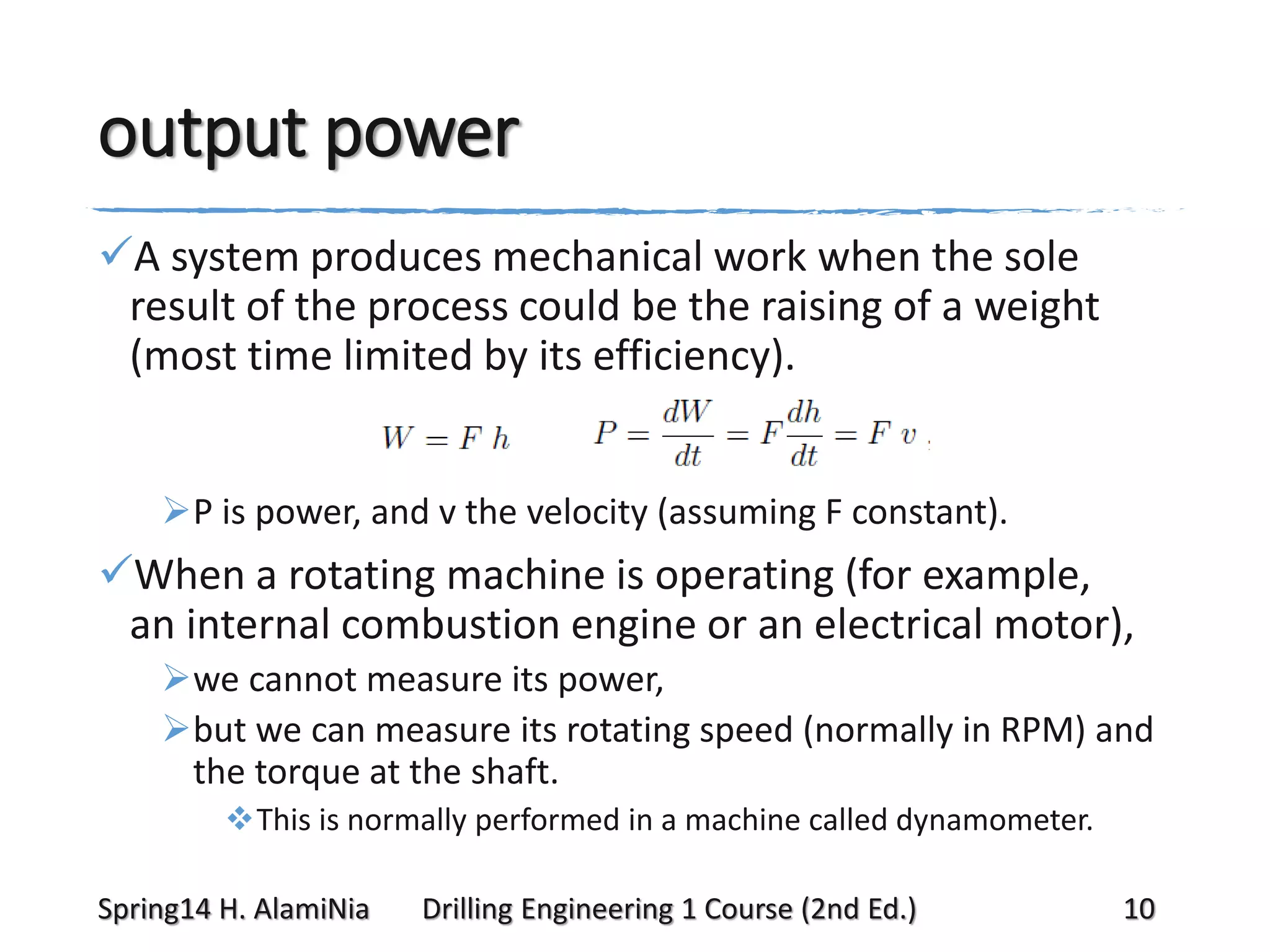 output power
A system produces mechanical work when the sole
result of the process could be the raising of a weight
(most time limited by its efficiency).
P is power, and v the velocity (assuming F constant).

When a rotating machine is operating (for example,
an internal combustion engine or an electrical motor),
we cannot measure its power,
but we can measure its rotating speed (normally in RPM) and
the torque at the shaft.
This is normally performed in a machine called dynamometer.
Spring14 H. AlamiNia

Drilling Engineering 1 Course (2nd Ed.)

10

 