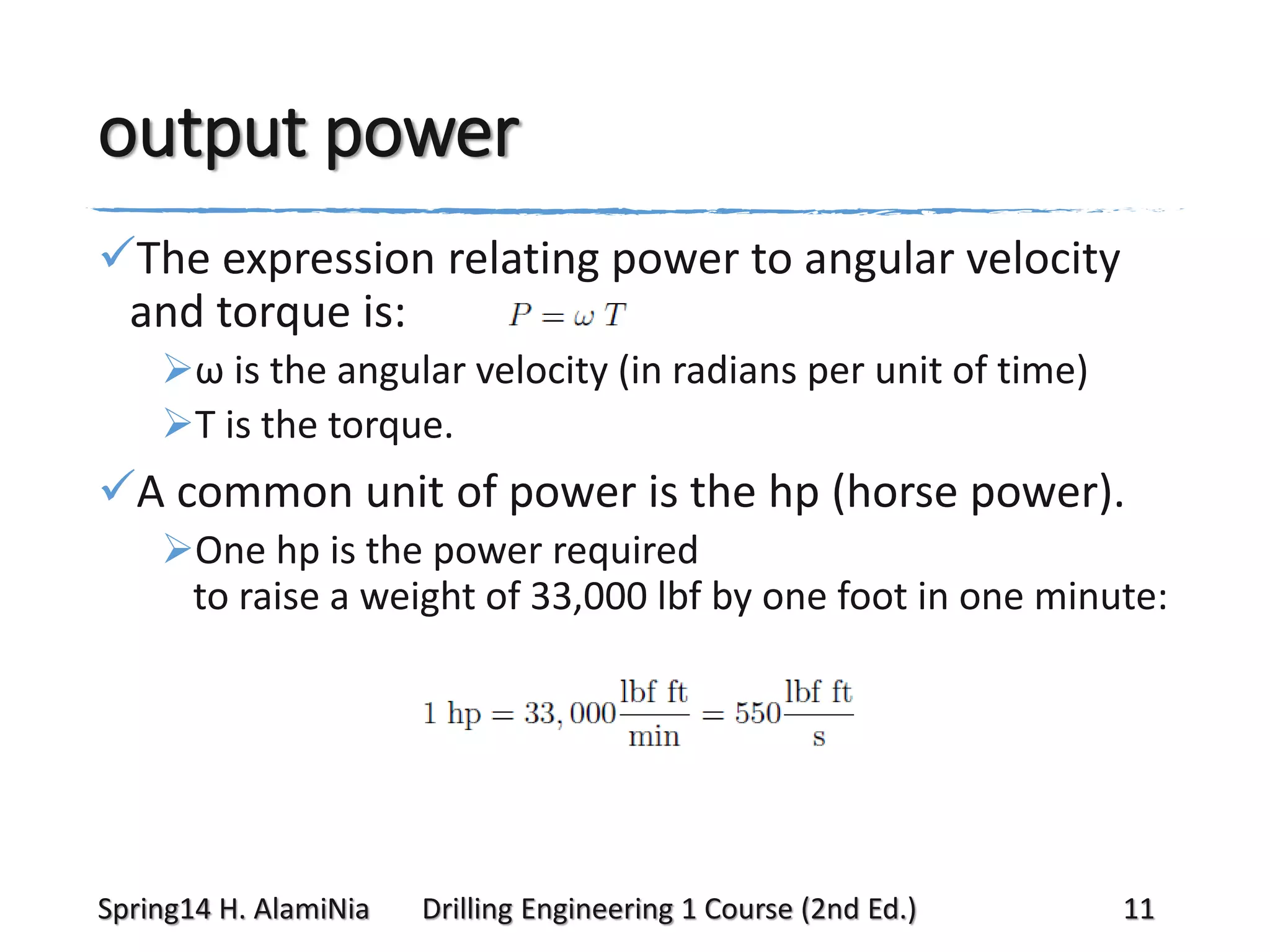 output power
The expression relating power to angular velocity
and torque is:
ω is the angular velocity (in radians per unit of time)
T is the torque.

A common unit of power is the hp (horse power).
One hp is the power required
to raise a weight of 33,000 lbf by one foot in one minute:

Spring14 H. AlamiNia

Drilling Engineering 1 Course (2nd Ed.)

11

 