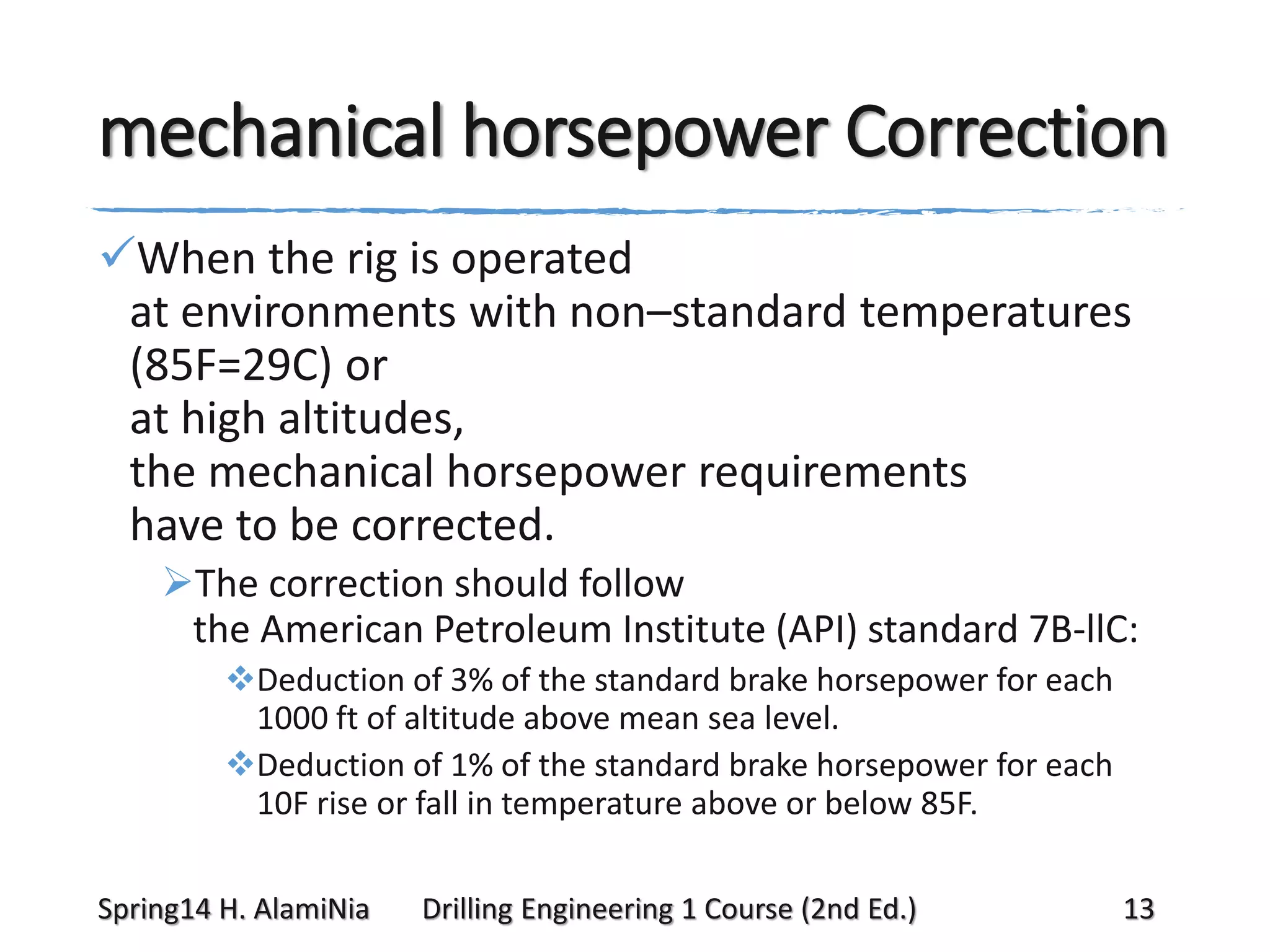 mechanical horsepower Correction
When the rig is operated
at environments with non–standard temperatures
(85F=29C) or
at high altitudes,
the mechanical horsepower requirements
have to be corrected.
The correction should follow
the American Petroleum Institute (API) standard 7B-llC:
Deduction of 3% of the standard brake horsepower for each
1000 ft of altitude above mean sea level.
Deduction of 1% of the standard brake horsepower for each
10F rise or fall in temperature above or below 85F.
Spring14 H. AlamiNia

Drilling Engineering 1 Course (2nd Ed.)

13

 