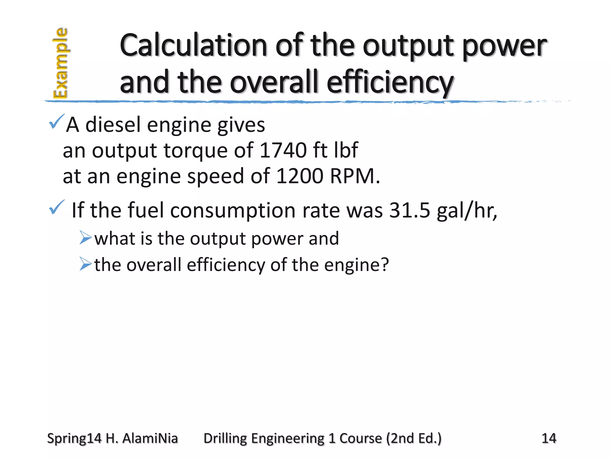 Calculation of the output power
and the overall efficiency
A diesel engine gives
an output torque of 1740 ft lbf
at an engine speed of 1200 RPM.
 If the fuel consumption rate was 31.5 gal/hr,
what is the output power and
the overall efficiency of the engine?

Spring14 H. AlamiNia

Drilling Engineering 1 Course (2nd Ed.)

14

 