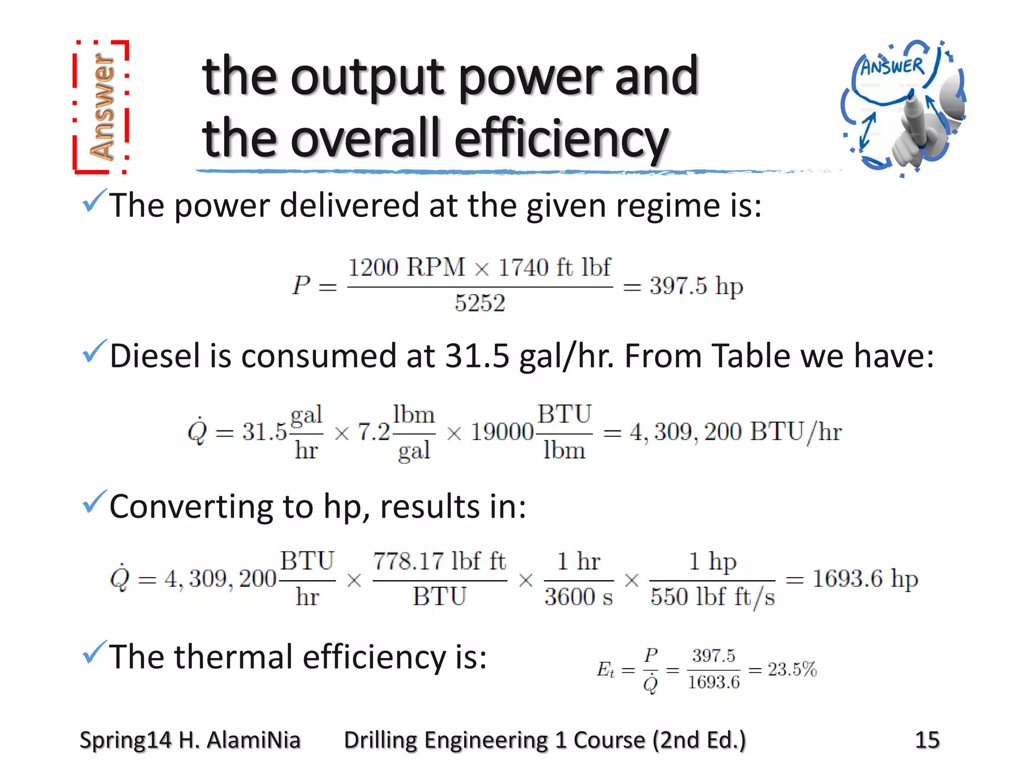 the output power and
the overall efficiency
The power delivered at the given regime is:

Diesel is consumed at 31.5 gal/hr. From Table we have:

Converting to hp, results in:

The thermal efficiency is:
Spring14 H. AlamiNia

Drilling Engineering 1 Course (2nd Ed.)

15

 
