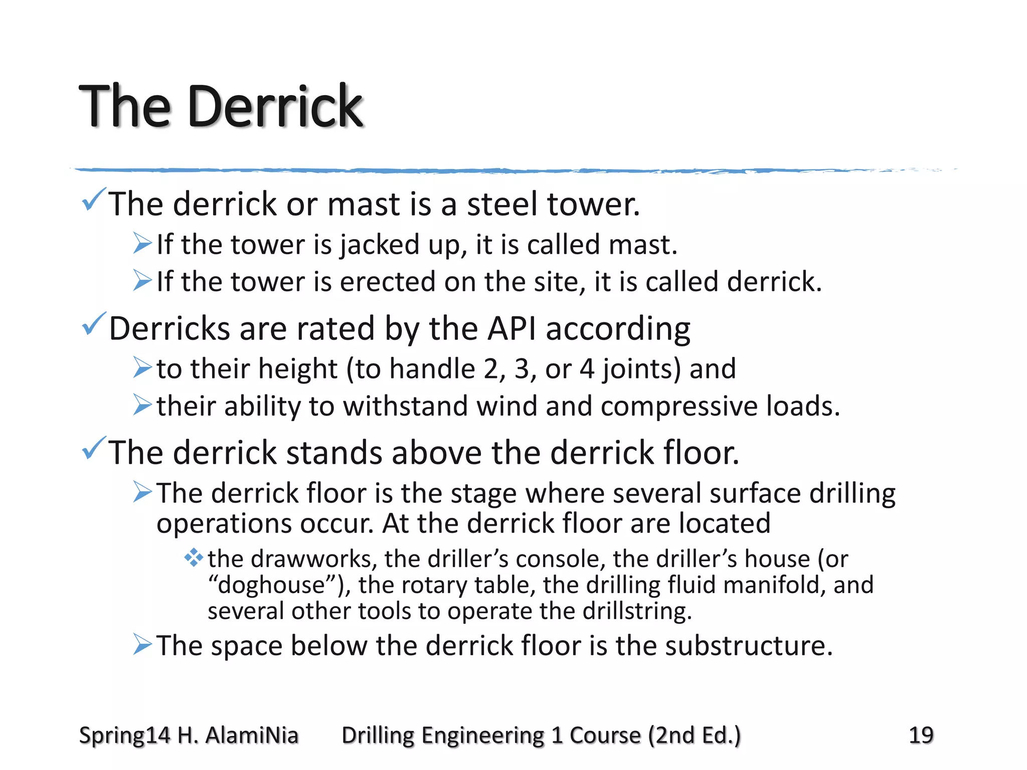 The Derrick
The derrick or mast is a steel tower.
If the tower is jacked up, it is called mast.
If the tower is erected on the site, it is called derrick.

Derricks are rated by the API according
to their height (to handle 2, 3, or 4 joints) and
their ability to withstand wind and compressive loads.

The derrick stands above the derrick floor.
The derrick floor is the stage where several surface drilling
operations occur. At the derrick floor are located
the drawworks, the driller’s console, the driller’s house (or
“doghouse”), the rotary table, the drilling fluid manifold, and
several other tools to operate the drillstring.

The space below the derrick floor is the substructure.
Spring14 H. AlamiNia

Drilling Engineering 1 Course (2nd Ed.)

19

 
