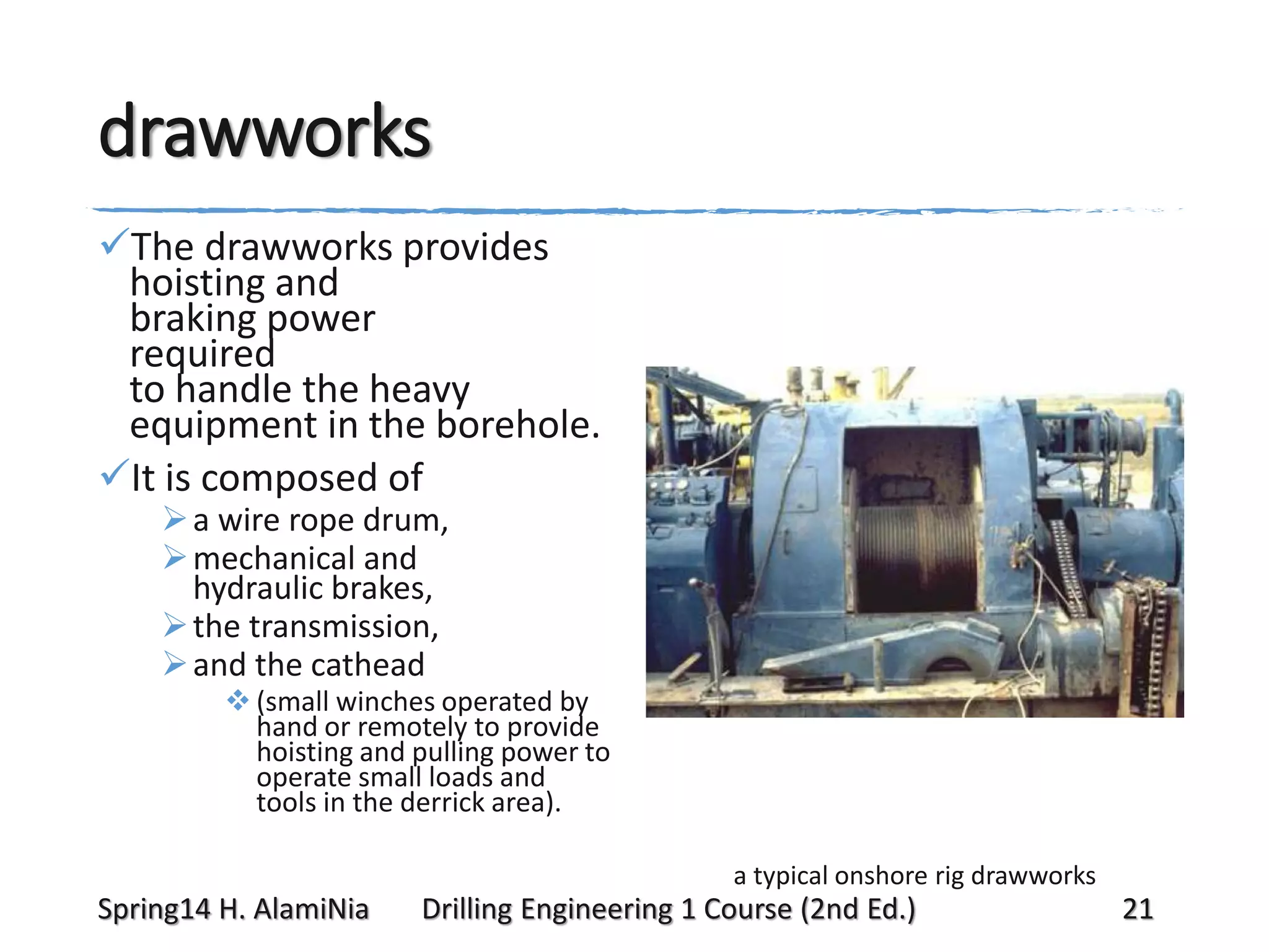 drawworks
The drawworks provides
hoisting and
braking power
required
to handle the heavy
equipment in the borehole.
It is composed of
 a wire rope drum,
 mechanical and
hydraulic brakes,
 the transmission,
 and the cathead

 (small winches operated by
hand or remotely to provide
hoisting and pulling power to
operate small loads and
tools in the derrick area).
a typical onshore rig drawworks

Spring14 H. AlamiNia

Drilling Engineering 1 Course (2nd Ed.)

21

 