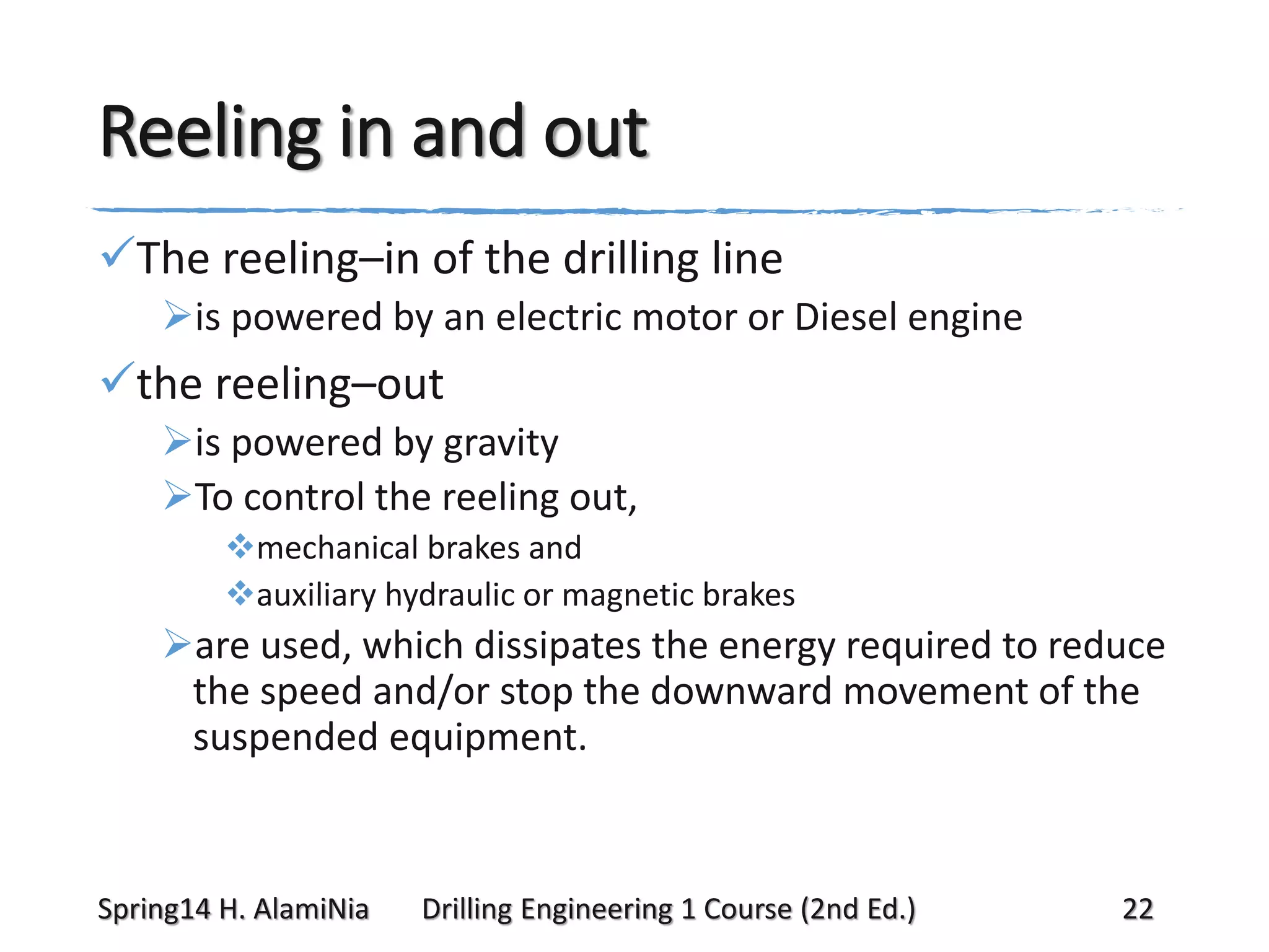 Reeling in and out
The reeling–in of the drilling line
is powered by an electric motor or Diesel engine

the reeling–out
is powered by gravity
To control the reeling out,
mechanical brakes and
auxiliary hydraulic or magnetic brakes

are used, which dissipates the energy required to reduce
the speed and/or stop the downward movement of the
suspended equipment.

Spring14 H. AlamiNia

Drilling Engineering 1 Course (2nd Ed.)

22

 