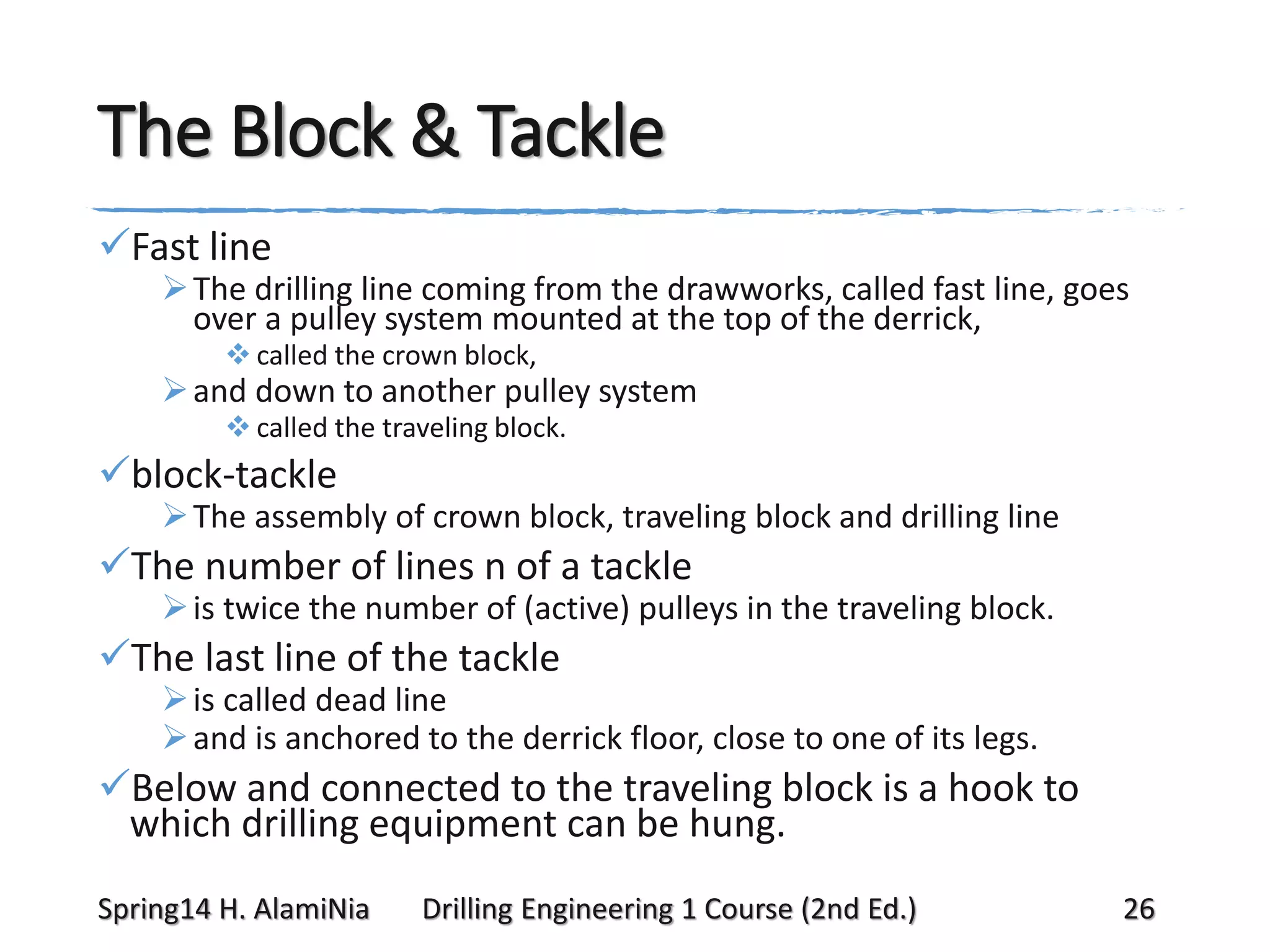 The Block & Tackle
Fast line

 The drilling line coming from the drawworks, called fast line, goes
over a pulley system mounted at the top of the derrick,
 called the crown block,

 and down to another pulley system
 called the traveling block.

block-tackle

 The assembly of crown block, traveling block and drilling line

The number of lines n of a tackle

 is twice the number of (active) pulleys in the traveling block.

The last line of the tackle

 is called dead line
 and is anchored to the derrick floor, close to one of its legs.

Below and connected to the traveling block is a hook to
which drilling equipment can be hung.
Spring14 H. AlamiNia

Drilling Engineering 1 Course (2nd Ed.)

26

 