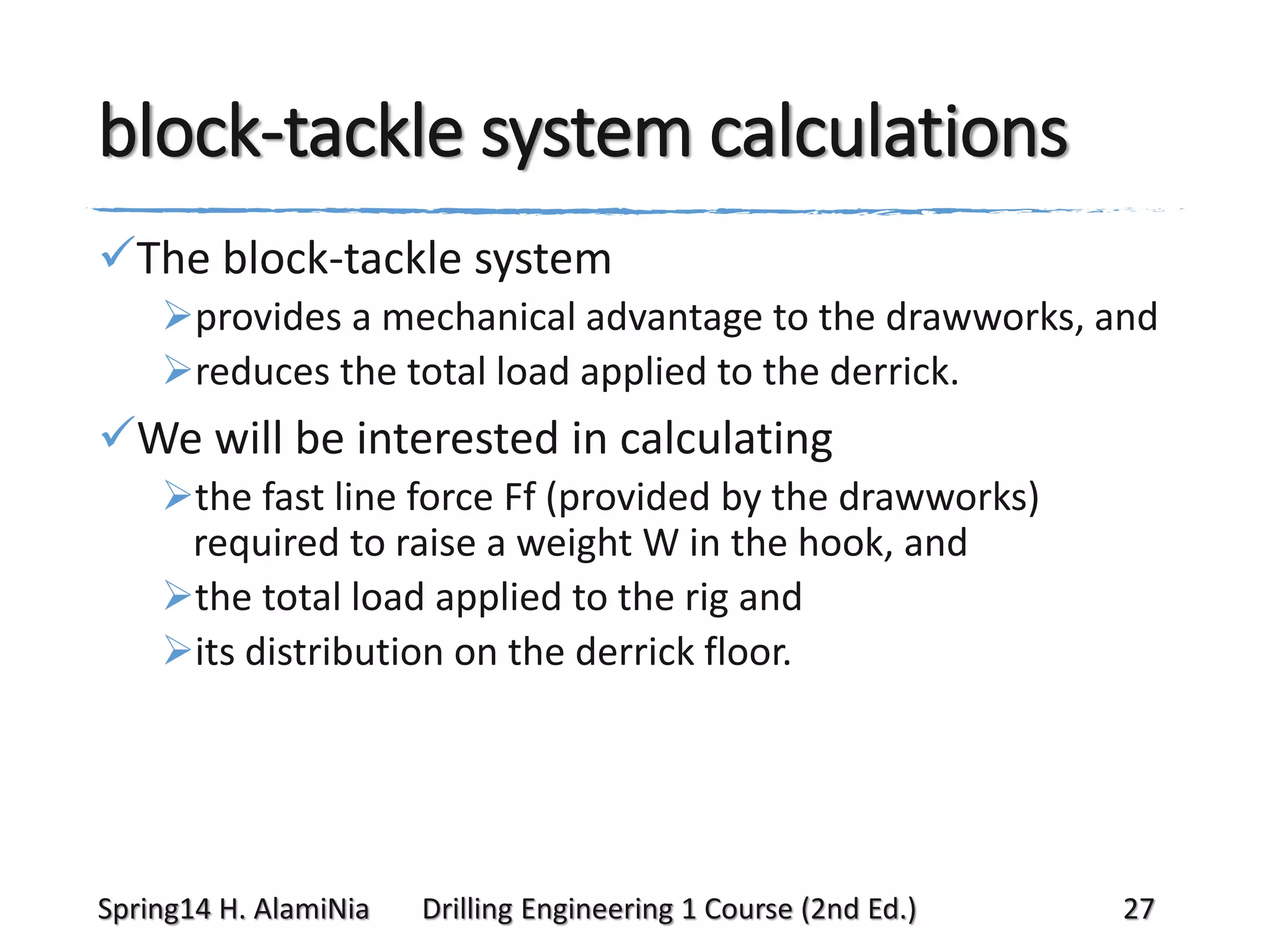 block-tackle system calculations
The block-tackle system
provides a mechanical advantage to the drawworks, and
reduces the total load applied to the derrick.

We will be interested in calculating
the fast line force Ff (provided by the drawworks)
required to raise a weight W in the hook, and
the total load applied to the rig and
its distribution on the derrick floor.

Spring14 H. AlamiNia

Drilling Engineering 1 Course (2nd Ed.)

27

 