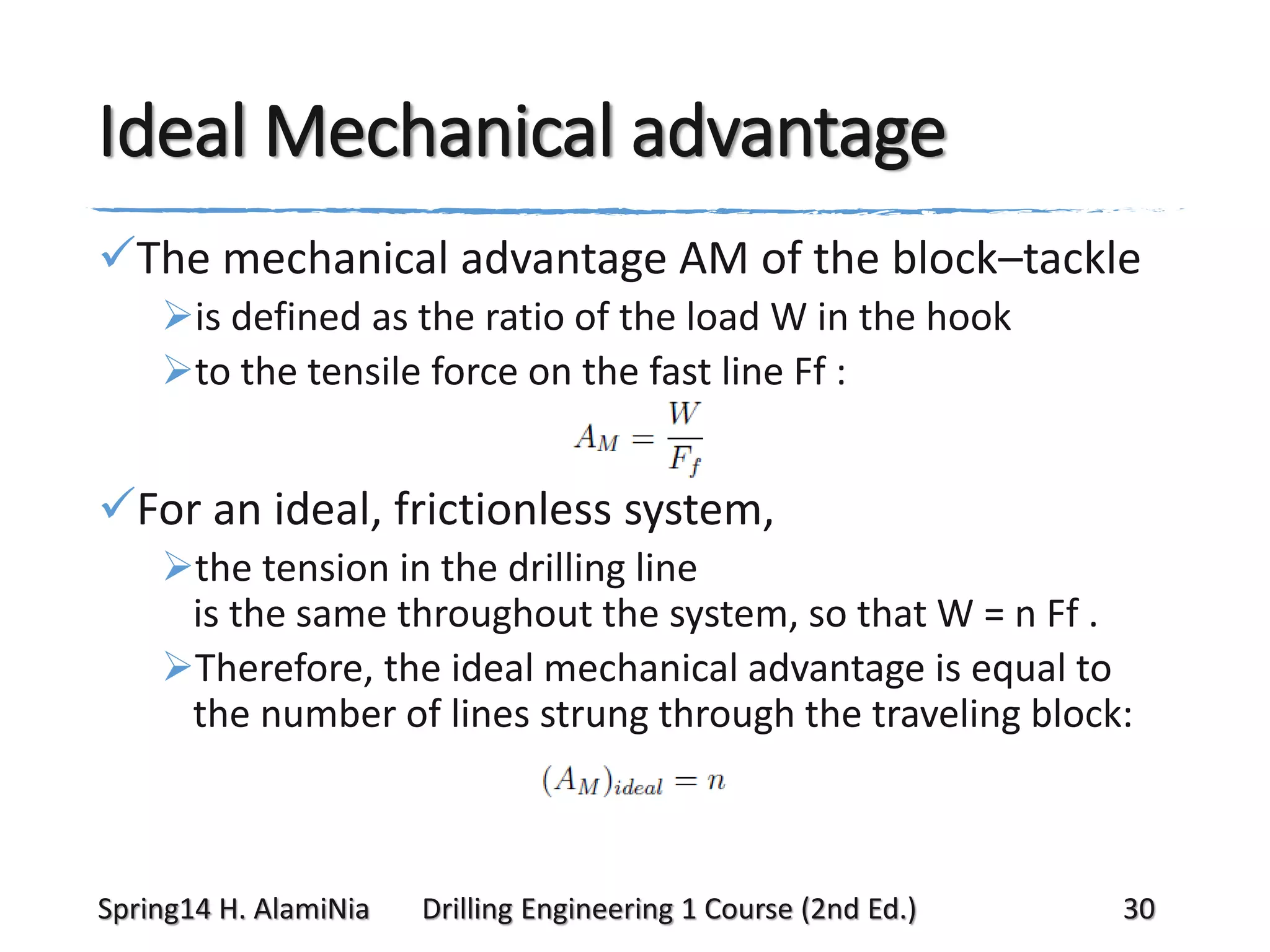 Ideal Mechanical advantage
The mechanical advantage AM of the block–tackle
is defined as the ratio of the load W in the hook
to the tensile force on the fast line Ff :

For an ideal, frictionless system,
the tension in the drilling line
is the same throughout the system, so that W = n Ff .
Therefore, the ideal mechanical advantage is equal to
the number of lines strung through the traveling block:

Spring14 H. AlamiNia

Drilling Engineering 1 Course (2nd Ed.)

30

 