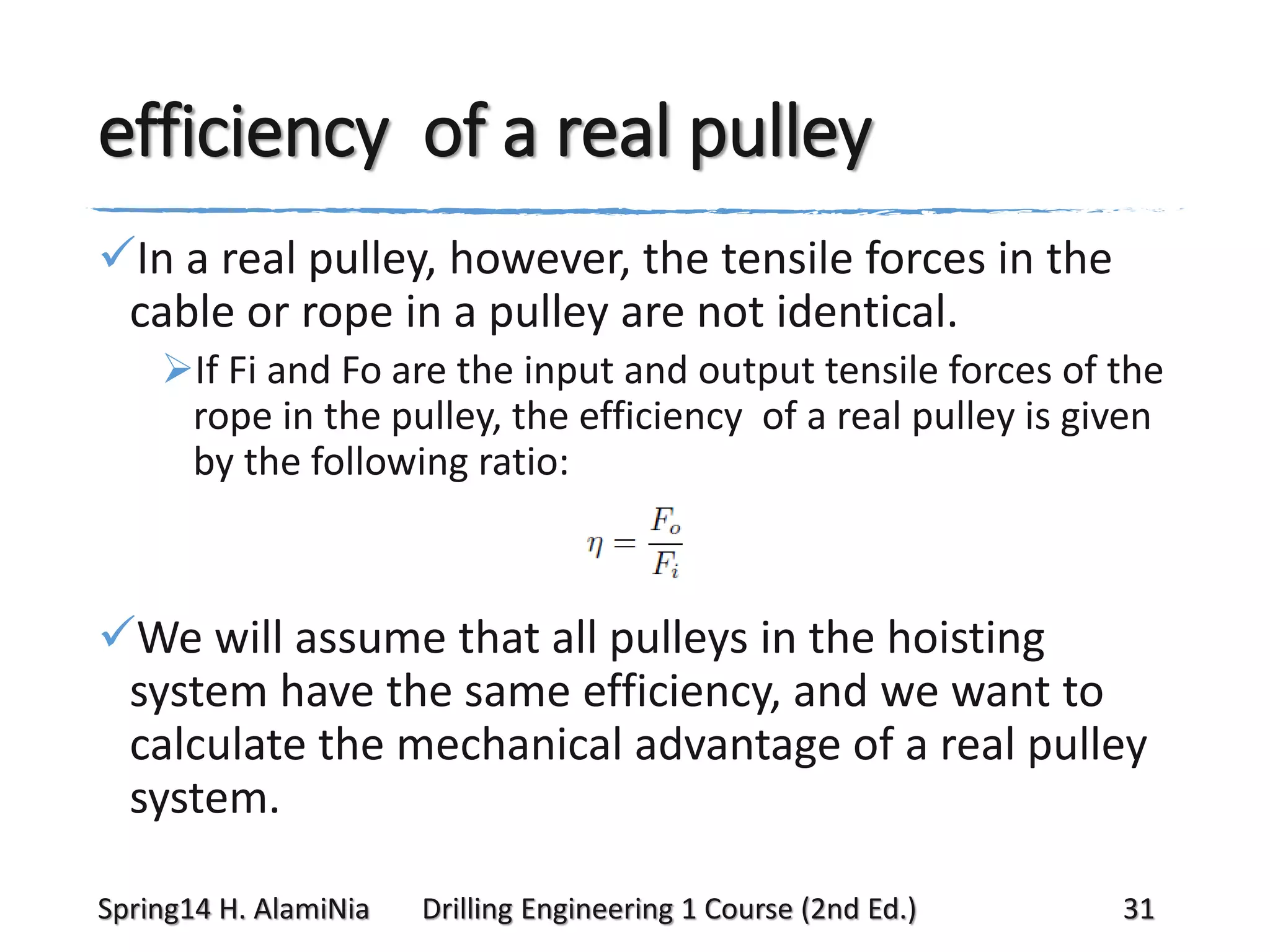 efficiency of a real pulley
In a real pulley, however, the tensile forces in the
cable or rope in a pulley are not identical.
If Fi and Fo are the input and output tensile forces of the
rope in the pulley, the efficiency of a real pulley is given
by the following ratio:

We will assume that all pulleys in the hoisting
system have the same efficiency, and we want to
calculate the mechanical advantage of a real pulley
system.
Spring14 H. AlamiNia

Drilling Engineering 1 Course (2nd Ed.)

31

 