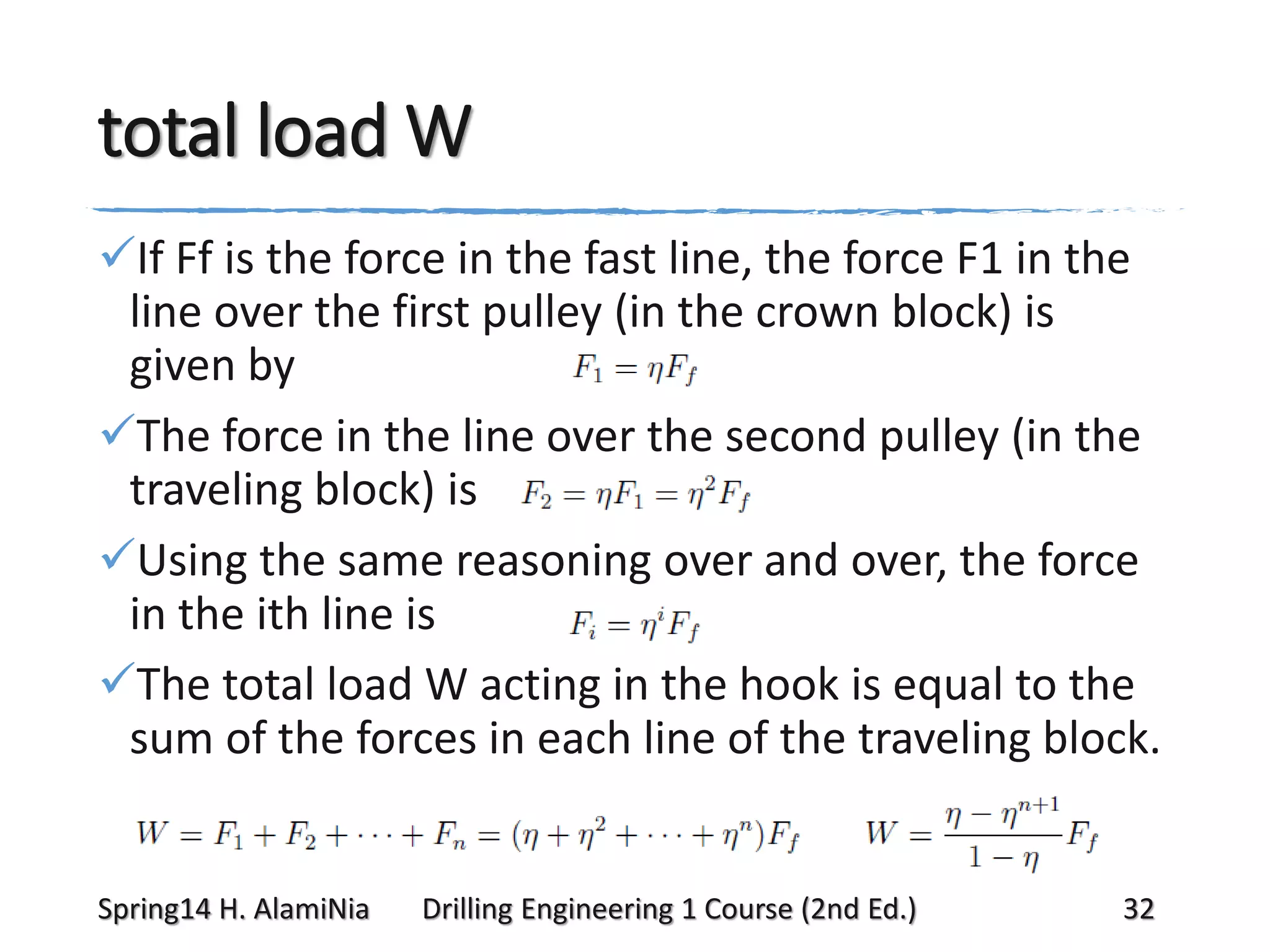 total load W
If Ff is the force in the fast line, the force F1 in the
line over the first pulley (in the crown block) is
given by
The force in the line over the second pulley (in the
traveling block) is
Using the same reasoning over and over, the force
in the ith line is
The total load W acting in the hook is equal to the
sum of the forces in each line of the traveling block.

Spring14 H. AlamiNia

Drilling Engineering 1 Course (2nd Ed.)

32

 