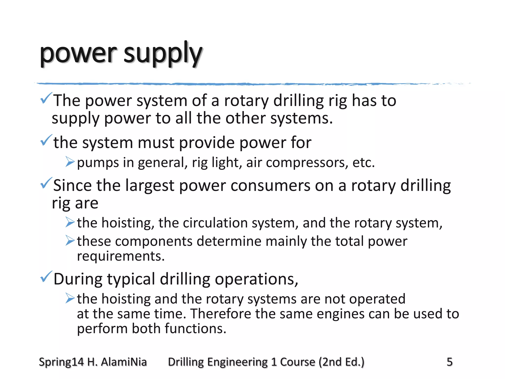 power supply
The power system of a rotary drilling rig has to
supply power to all the other systems.
the system must provide power for
pumps in general, rig light, air compressors, etc.

Since the largest power consumers on a rotary drilling
rig are
the hoisting, the circulation system, and the rotary system,
these components determine mainly the total power
requirements.

During typical drilling operations,
the hoisting and the rotary systems are not operated
at the same time. Therefore the same engines can be used to
perform both functions.
Spring14 H. AlamiNia

Drilling Engineering 1 Course (2nd Ed.)

5

 