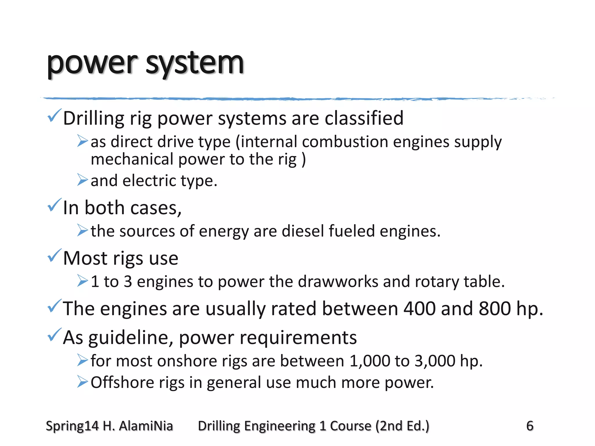 power system
Drilling rig power systems are classified
as direct drive type (internal combustion engines supply
mechanical power to the rig )
and electric type.

In both cases,
the sources of energy are diesel fueled engines.

Most rigs use
1 to 3 engines to power the drawworks and rotary table.

The engines are usually rated between 400 and 800 hp.
As guideline, power requirements
for most onshore rigs are between 1,000 to 3,000 hp.
Offshore rigs in general use much more power.
Spring14 H. AlamiNia

Drilling Engineering 1 Course (2nd Ed.)

6

 