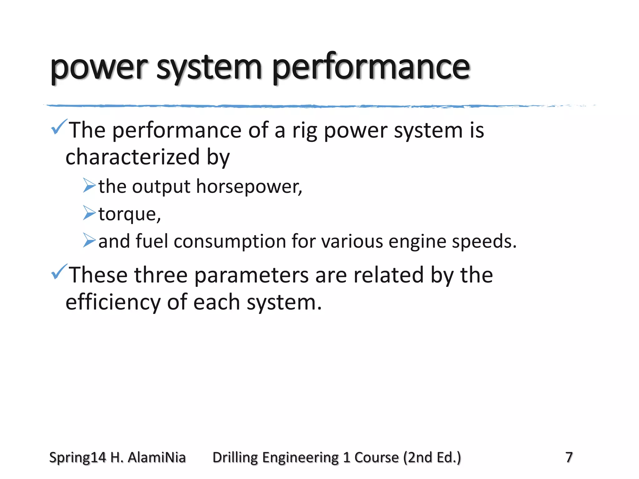 power system performance
The performance of a rig power system is
characterized by
the output horsepower,
torque,
and fuel consumption for various engine speeds.

These three parameters are related by the
efficiency of each system.

Spring14 H. AlamiNia

Drilling Engineering 1 Course (2nd Ed.)

7

 