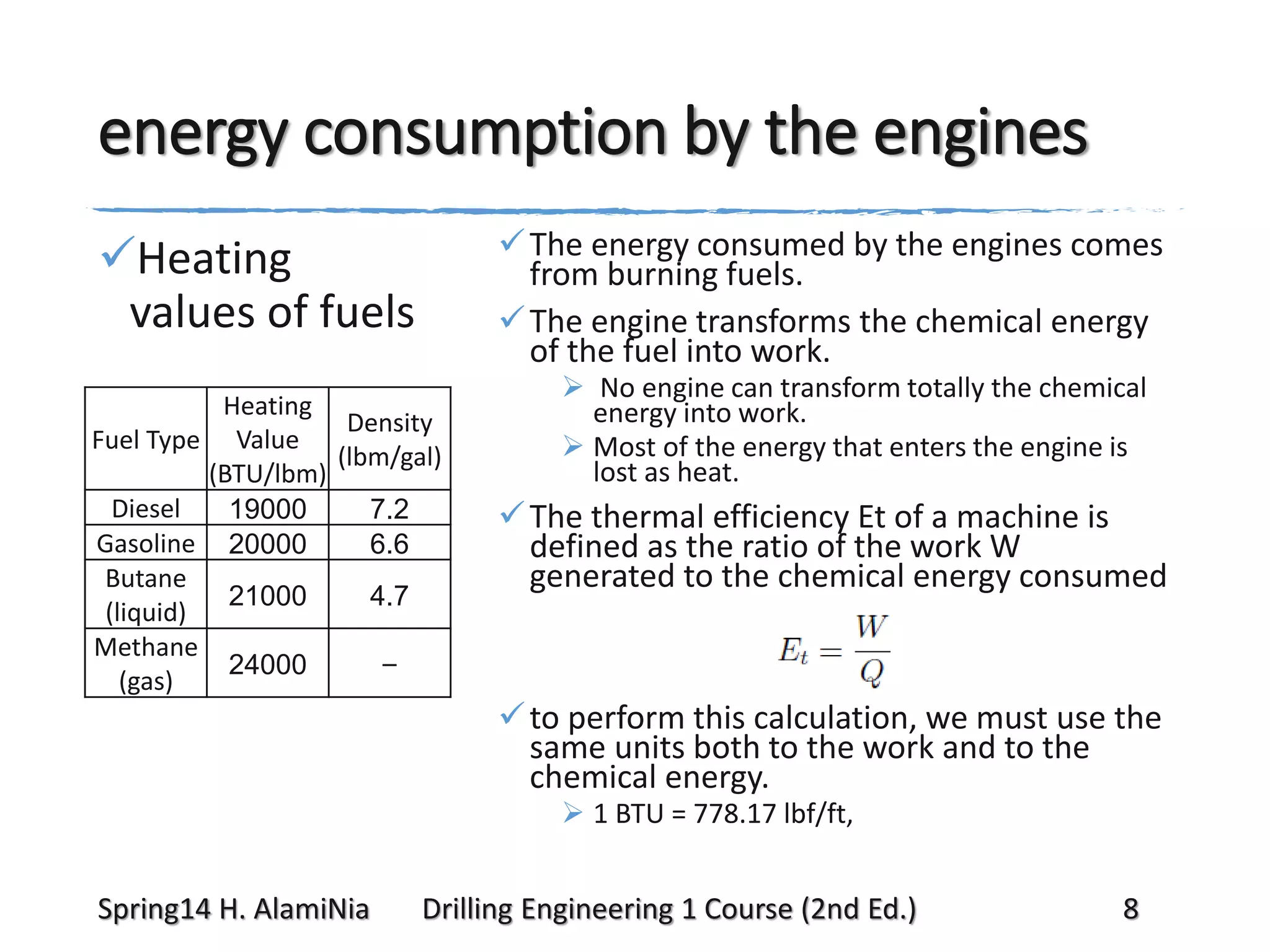 energy consumption by the engines
 The energy consumed by the engines comes
from burning fuels.
 The engine transforms the chemical energy
of the fuel into work.

Heating
values of fuels
Heating
Density
Fuel Type Value
(lbm/gal)
(BTU/lbm)
Diesel
19000
7.2
Gasoline 20000
6.6
Butane
21000
4.7
(liquid)
Methane
–
24000
(gas)

 No engine can transform totally the chemical
energy into work.
 Most of the energy that enters the engine is
lost as heat.

 The thermal efficiency Et of a machine is
defined as the ratio of the work W
generated to the chemical energy consumed

 to perform this calculation, we must use the
same units both to the work and to the
chemical energy.
 1 BTU = 778.17 lbf/ft,

Spring14 H. AlamiNia

Drilling Engineering 1 Course (2nd Ed.)

8

 