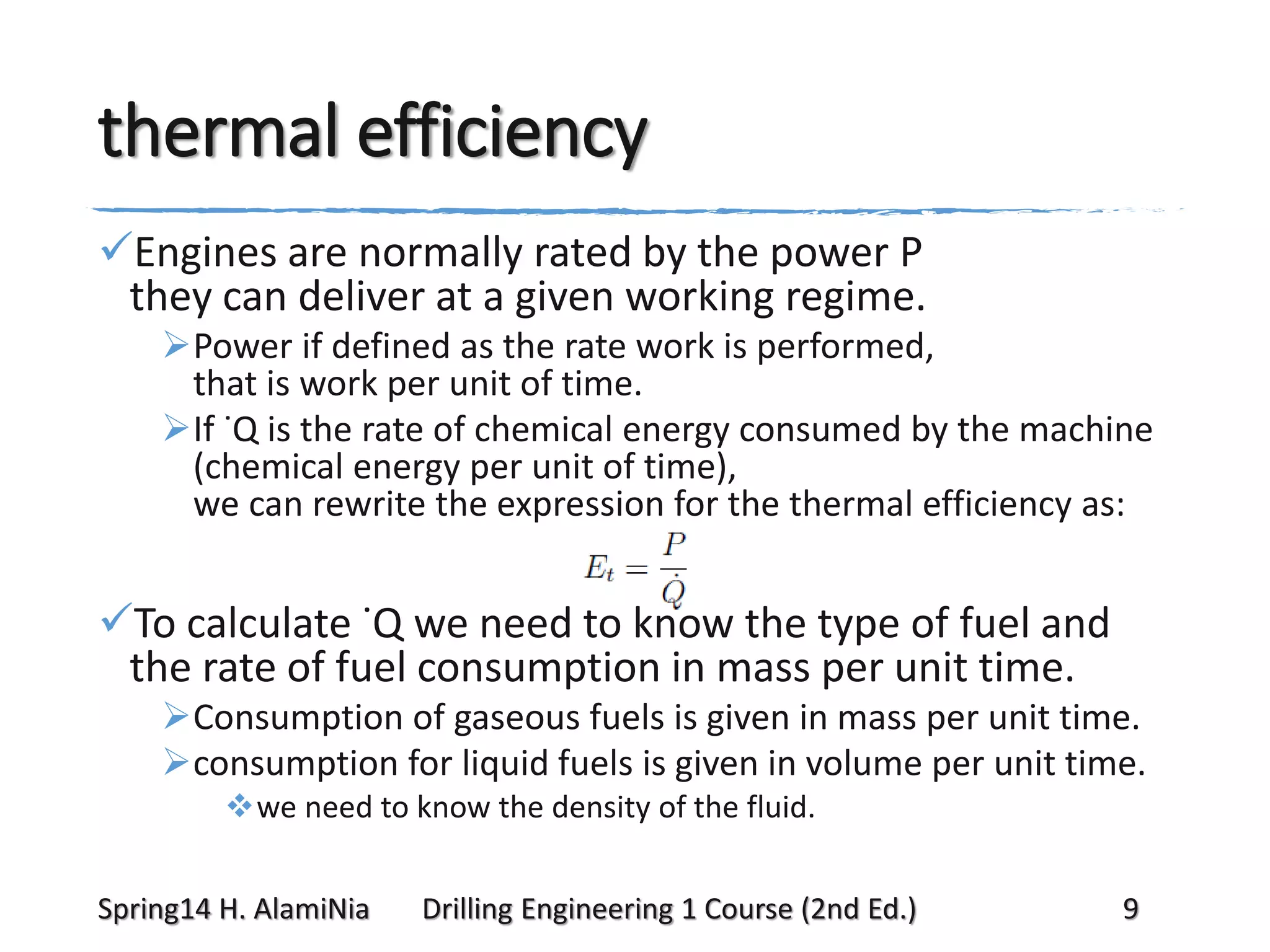 thermal efficiency
Engines are normally rated by the power P
they can deliver at a given working regime.
Power if defined as the rate work is performed,
that is work per unit of time.
If ˙Q is the rate of chemical energy consumed by the machine
(chemical energy per unit of time),
we can rewrite the expression for the thermal efficiency as:

To calculate ˙Q we need to know the type of fuel and
the rate of fuel consumption in mass per unit time.
Consumption of gaseous fuels is given in mass per unit time.
consumption for liquid fuels is given in volume per unit time.
we need to know the density of the fluid.
Spring14 H. AlamiNia

Drilling Engineering 1 Course (2nd Ed.)

9

 