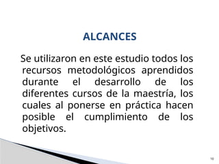 Se utilizaron en este estudio todos los
recursos metodológicos aprendidos
durante el desarrollo de los
diferentes cursos de la maestría, los
cuales al ponerse en práctica hacen
posible el cumplimiento de los
objetivos.
ALCANCES
10
 