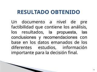 12
RESULTADO OBTENIDO
Un documento a nivel de pre
factibilidad que contiene los análisis,
los resultados, la propuesta, las
conclusiones y recomendaciones con
base en los datos emanados de los
diferentes estudios, información
importante para la decisión final.
 