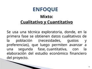 Mixto:
Cualitativo y Cuantitativo
Se usa una técnica exploratoria, donde, en la
primera fase se obtienen datos cualitativos de
la población (necesidades, gustos y
preferencias), que luego permiten avanzar a
una segunda fase, cuantitativa, con la
elaboración del estudio económico financiero
del proyecto.
ENFOQUE
14
 