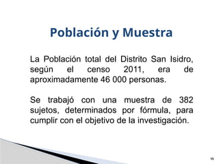 Población y Muestra
15
La Población total del Distrito San Isidro,
según el censo 2011, era de
aproximadamente 46 000 personas.
Se trabajó con una muestra de 382
sujetos, determinados por fórmula, para
cumplir con el objetivo de la investigación.
 