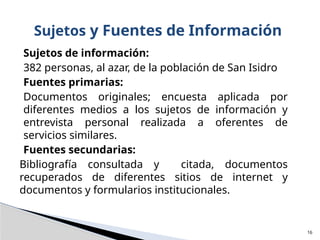 Sujetos de información:
382 personas, al azar, de la población de San Isidro
Fuentes primarias:
Documentos originales; encuesta aplicada por
diferentes medios a los sujetos de información y
entrevista personal realizada a oferentes de
servicios similares.
Fuentes secundarias:
Bibliografía consultada y citada, documentos
recuperados de diferentes sitios de internet y
documentos y formularios institucionales.
Sujetos y Fuentes de Información
16
 