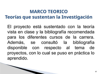 MARCO TEORICO
Teorías que sustentan la Investigación
17
El proyecto está sustentado con la teoría
vista en clase y la bibliografía recomendada
para los diferentes cursos de la carrera.
Además, se consultó la bibliografía
disponible con respecto al tema de
proyectos, con lo cual se puso en práctica lo
aprendido.
 