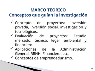  Concepto de proyectos: inversión
privada, inversión social, investigación y
tecnológicos.
 Evaluación de proyectos: Estudio
mercado, técnico, legal, ambiental y
financiero.
 Aplicaciones de la Administración
General, RRHH, Financiero, etc.
 Conceptos de emprendedurismo.
MARCO TEORICO
Conceptos que guían la investigación
18
 
