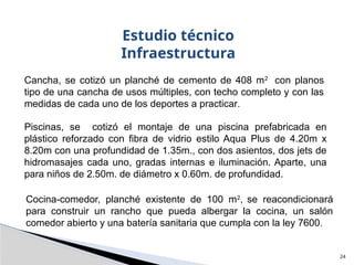 Cocina-comedor, planché existente de 100 m2
, se reacondicionará
para construir un rancho que pueda albergar la cocina, un salón
comedor abierto y una batería sanitaria que cumpla con la ley 7600.
24
Estudio técnico
Infraestructura
Cancha, se cotizó un planché de cemento de 408 m2
con planos
tipo de una cancha de usos múltiples, con techo completo y con las
medidas de cada uno de los deportes a practicar.
Piscinas, se cotizó el montaje de una piscina prefabricada en
plástico reforzado con fibra de vidrio estilo Aqua Plus de 4.20m x
8.20m con una profundidad de 1.35m., con dos asientos, dos jets de
hidromasajes cada uno, gradas internas e iluminación. Aparte, una
para niños de 2.50m. de diámetro x 0.60m. de profundidad.
 