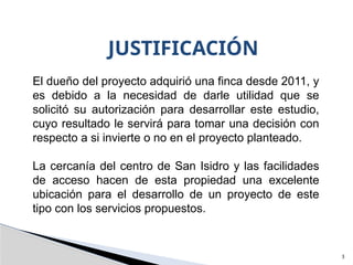 3
JUSTIFICACIÓN
El dueño del proyecto adquirió una finca desde 2011, y
es debido a la necesidad de darle utilidad que se
solicitó su autorización para desarrollar este estudio,
cuyo resultado le servirá para tomar una decisión con
respecto a si invierte o no en el proyecto planteado.
La cercanía del centro de San Isidro y las facilidades
de acceso hacen de esta propiedad una excelente
ubicación para el desarrollo de un proyecto de este
tipo con los servicios propuestos.
 