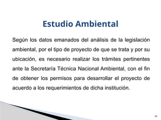 34
Estudio Ambiental
Según los datos emanados del análisis de la legislación
ambiental, por el tipo de proyecto de que se trata y por su
ubicación, es necesario realizar los trámites pertinentes
ante la Secretaría Técnica Nacional Ambiental, con el fin
de obtener los permisos para desarrollar el proyecto de
acuerdo a los requerimientos de dicha institución.
 