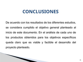 35
CONCLUSIONES
De acuerdo con los resultados de los diferentes estudios,
se considera cumplido el objetivo general planteado al
inicio de este documento. En el análisis de cada uno de
los productos obtenidos para los objetivos específicos
queda claro que es viable y factible el desarrollo del
proyecto planteado.
 