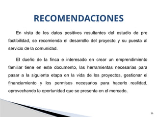 RECOMENDACIONES
36
En vista de los datos positivos resultantes del estudio de pre
factibilidad, se recomienda el desarrollo del proyecto y su puesta al
servicio de la comunidad.
El dueño de la finca e interesado en crear un emprendimiento
familiar tiene en este documento, las herramientas necesarias para
pasar a la siguiente etapa en la vida de los proyectos, gestionar el
financiamiento y los permisos necesarios para hacerlo realidad,
aprovechando la oportunidad que se presenta en el mercado.
 
