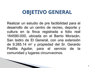 OBJETIVO GENERAL
4
Realizar un estudio de pre factibilidad para el
desarrollo de un centro de recreo, deporte y
cultura en la finca registrada a folio real
164590-000, ubicada en el Barrio Morazán,
San Isidro de El General, con una extensión
de 9.285.14 m2
y propiedad del Sr. Gerardo
Padilla Aguilar, para el servicio de la
comunidad y lugares circunvecinos.
 