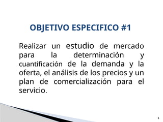 OBJETIVO ESPECIFICO #1
5
Realizar un estudio de mercado
para la determinación y
cuantificación de la demanda y la
oferta, el análisis de los precios y un
plan de comercialización para el
servicio.
 