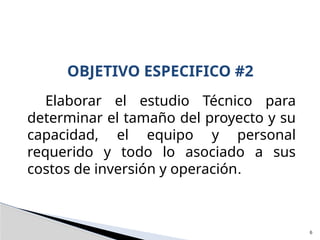 Elaborar el estudio Técnico para
determinar el tamaño del proyecto y su
capacidad, el equipo y personal
requerido y todo lo asociado a sus
costos de inversión y operación.
OBJETIVO ESPECIFICO #2
6
 