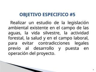 Realizar un estudio de la legislación
ambiental existente en el campo de las
aguas, la vida silvestre, la actividad
forestal, la salud y en el campo laboral,
para evitar contradicciones legales
previo al desarrollo y puesta en
operación del proyecto.
OBJETIVO ESPECIFICO #5
9
 