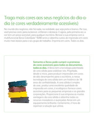 Traga mais cores aos seus negócios do dia-a-
dia (e cores verdadeiramente acessíveis)
No mundo dos negócios, não há nada, na realidade, que seja preto e branco. Por isso,
você precisa cores: para esclarecer, enfatizar e destacar. E agora, pela primeira vez, a
cor tem um preço acessível, para qualquer escritório. Renove a sua empresa com a
multifuncional Xerox ColorQube™ 9200 series e obtenha custos de impressão em cores
muito mais baixos para o seu grupo de trabalho. Imprima em cores. Todos os dias.




                              Somente a Xerox pode cumprir a promessa
                              de cores acessíveis para todos os documentos,
                              todos os dias. A Xerox tem a tecnologia patenteada
                              de cera sólida para viabilizar isto. Projetada,
                              desde o início, para produzir impressões em cores
                              de alto desempenho para o escritório, a nossa
                              tecnologia de cera sólida tem um histórico de 18
                              anos de conﬁabilidade. A cera sólida é simples
                              de usar, produz uma excelente qualidade de
                              impressão em cores, é ecológica e fornece cores
                              acessíveis para as pequenas empresas e as grandes
                              corporações. Proporcione à sua empresa as muitas
                              vantagens da cera sólida e obtenha todos os
                              recursos inovadores e avançados Xerox em um
                              equipamento brilhante. Certamente, é hora de
                              repensar a solução que utiliza.
 