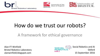 How do we trust our robots?
Alan FT Winfield
Bristol Robotics Laboratory
alanwinfield.blogspot.com
Social Robotics and AI
Oxford
15 September 2016
A framework for ethical governance
 