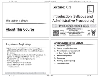 Drilling Engineering 1 Course
3rd Ed. , 3rd Experience
1. About This Course
2. Course Learning Outcome
3. Presentation and assessment
A. Class Projects (CLS PRJ)
4. Review of Syllabus
5. Resources
6. Training Outline (beta)
7. Communication
A quote on Beginnings
"Before you begin a thing, remind yourself that
difficulties and delays quite impossible to foresee
are ahead.
If you could see them clearly, naturally you could do
a great deal to get rid of them but you can't.
You can only see one thing clearly and
that is your goal.
Form a mental vision of that and
cling to it through thick and thin"
Kathleen Norris
Fall 14 H. AlamiNia Drilling Engineering 1 Course (3rd Ed.) 4
‫ﯾﮏ‬ ‫ﺣﻔﺎرى‬ ‫ﻣﻬﻨﺪﺳﻰ‬ ‫ﮐﻼﺳﻰ‬ ‫ﻫﺎى‬ ‫اراﺋﻪ‬ ‫ﮐﺎﻣﻞ‬ ‫ﻣﺠﻤﻮﻋﻪ‬ ‫ﻗﻮﭼﺎن‬ ‫واﺣﺪ‬ ‫اﺳﻼﻣﻰ‬ ‫آزاد‬ ‫داﻧﺸﮕﺎه‬ - ‫ﻧﯿﺎ‬ ‫اﻋﻠﻤﻰ‬ ‫ﺣﺴﯿﻦ‬ :‫ﻣﺪرس‬
93 ‫ﭘﺎﯾﯿﺰ‬ ‫ﺗﺮم‬ Page 1 of 82 12/2014
Hossein
AlamiNia
Digitally signed by Hossein
AlamiNia
DN: cn=Hossein AlamiNia,
o=IAUQ, ou=Chemical &
Petroleum Engineering
Department,
email=H.AlamiNia@Gmail.Com
, c=IR
Date: 2014.12.27 11:07:24
+03'30'
 