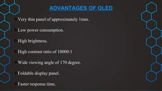 ADVANTAGES OF OLED
Very thin panel of approximately 1mm.
Low power consumption.
High brightness.
High contrast ratio of 10000:1
Wide viewing angle of 170 degree.
Foldable display panel.
Faster response time.
 