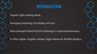 INTRODUCTION
Organic light emitting diode.
Emerging technology for display services.
Main principle behind OLED technology is electroluminescence.
It offers lighter, brighter, thinner, high contrast & flexible displays.
 
